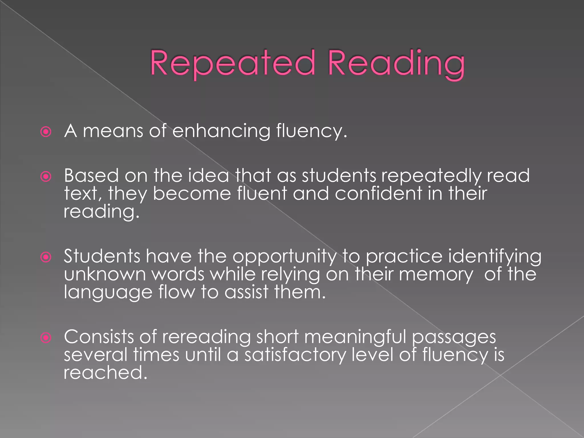    A means of enhancing fluency.

   Based on the idea that as students repeatedly read
    text, they become fluent and confident in their
    reading.

   Students have the opportunity to practice identifying
    unknown words while relying on their memory of the
    language flow to assist them.

   Consists of rereading short meaningful passages
    several times until a satisfactory level of fluency is
    reached.
 