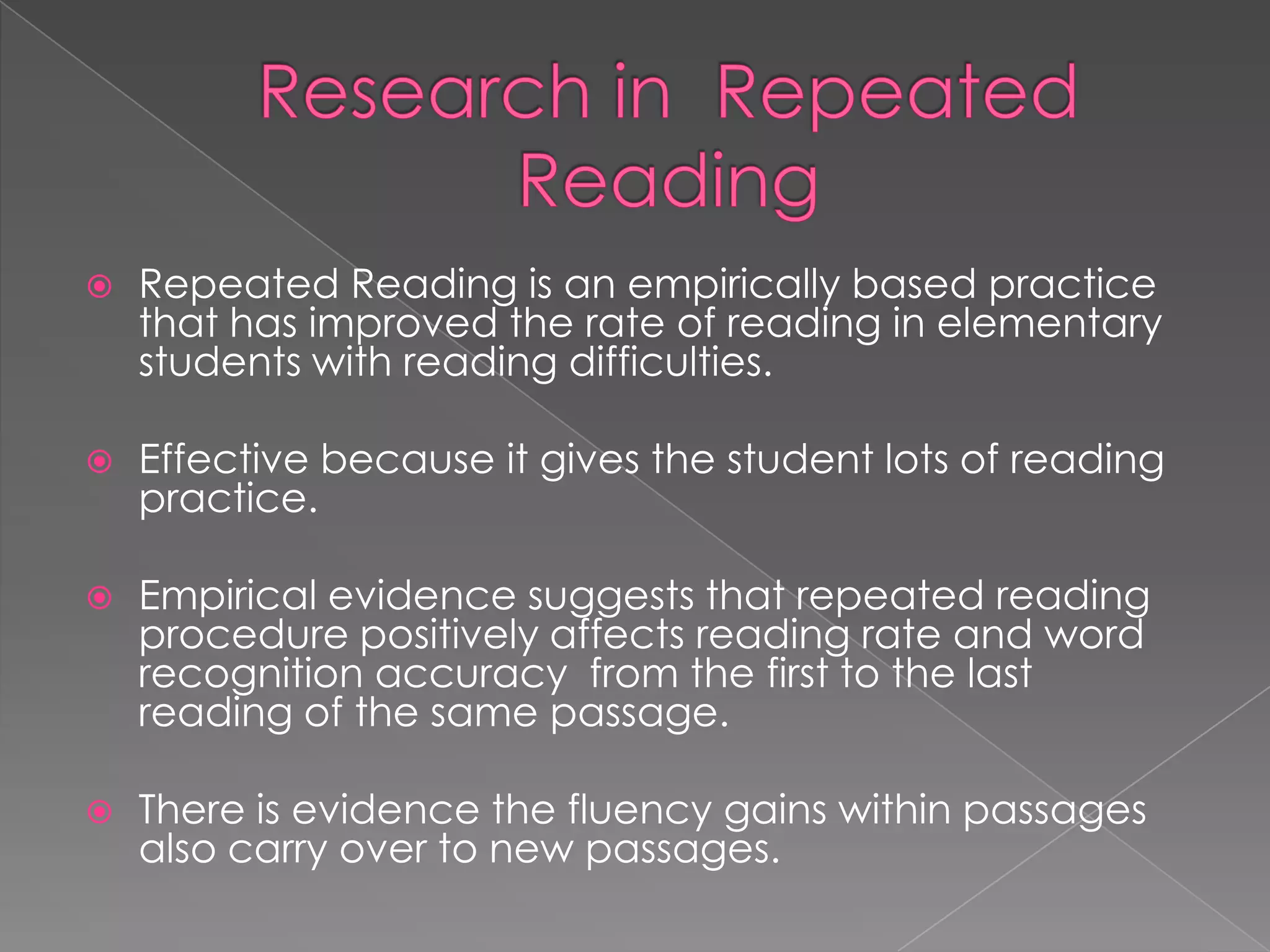    Repeated Reading is an empirically based practice
    that has improved the rate of reading in elementary
    students with reading difficulties.

   Effective because it gives the student lots of reading
    practice.

   Empirical evidence suggests that repeated reading
    procedure positively affects reading rate and word
    recognition accuracy from the first to the last
    reading of the same passage.

   There is evidence the fluency gains within passages
    also carry over to new passages.
 