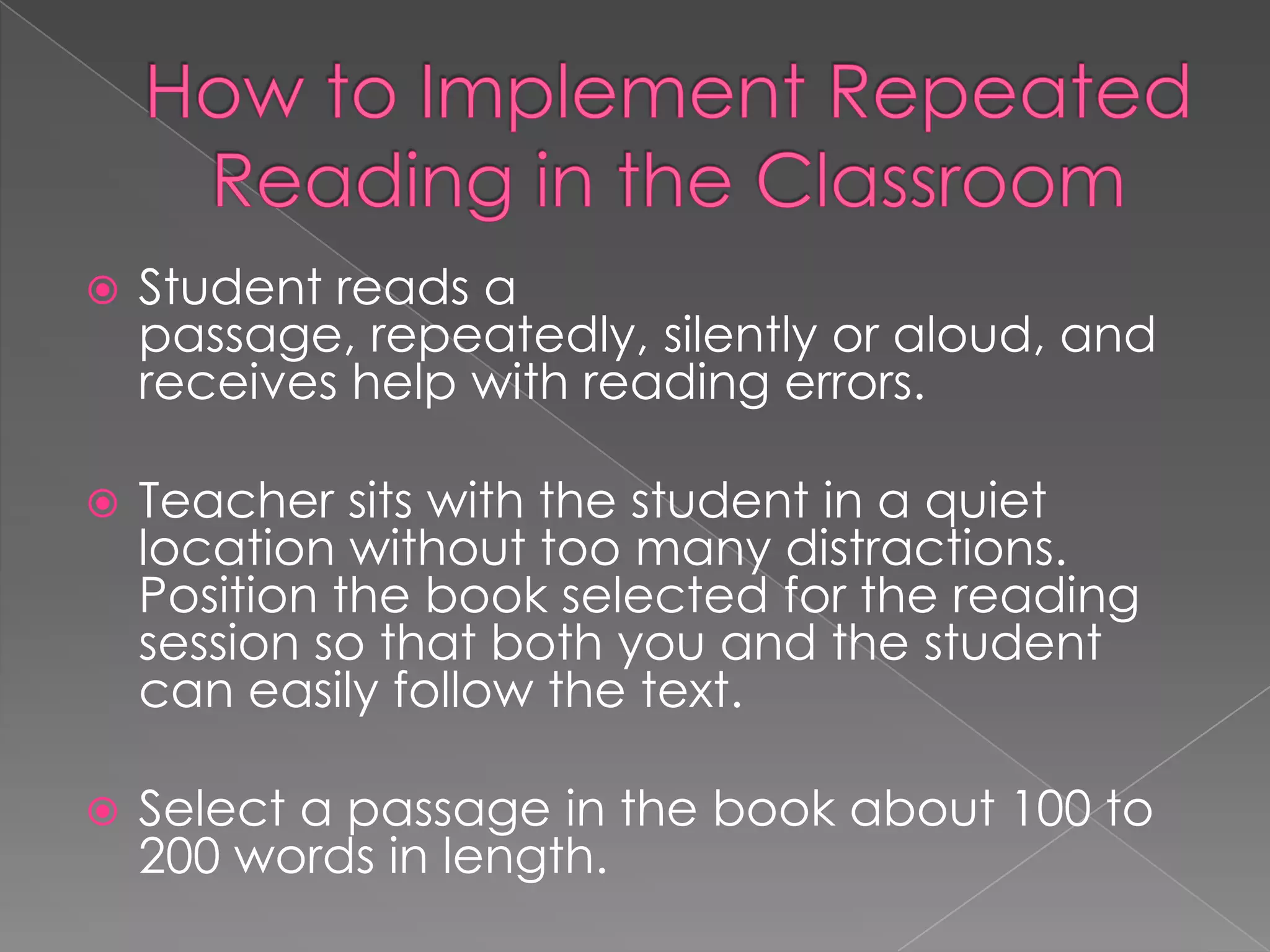    Student reads a
    passage, repeatedly, silently or aloud, and
    receives help with reading errors.

   Teacher sits with the student in a quiet
    location without too many distractions.
    Position the book selected for the reading
    session so that both you and the student
    can easily follow the text.

   Select a passage in the book about 100 to
    200 words in length.
 