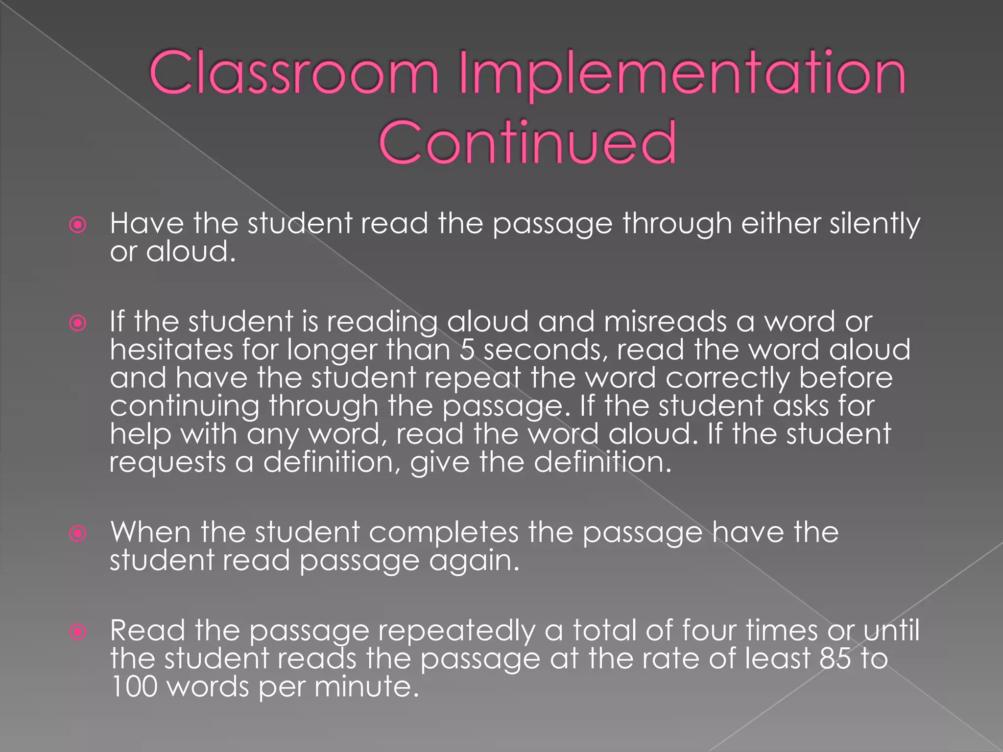    Have the student read the passage through either silently
    or aloud.

   If the student is reading aloud and misreads a word or
    hesitates for longer than 5 seconds, read the word aloud
    and have the student repeat the word correctly before
    continuing through the passage. If the student asks for
    help with any word, read the word aloud. If the student
    requests a definition, give the definition.

   When the student completes the passage have the
    student read passage again.

   Read the passage repeatedly a total of four times or until
    the student reads the passage at the rate of least 85 to
    100 words per minute.
 