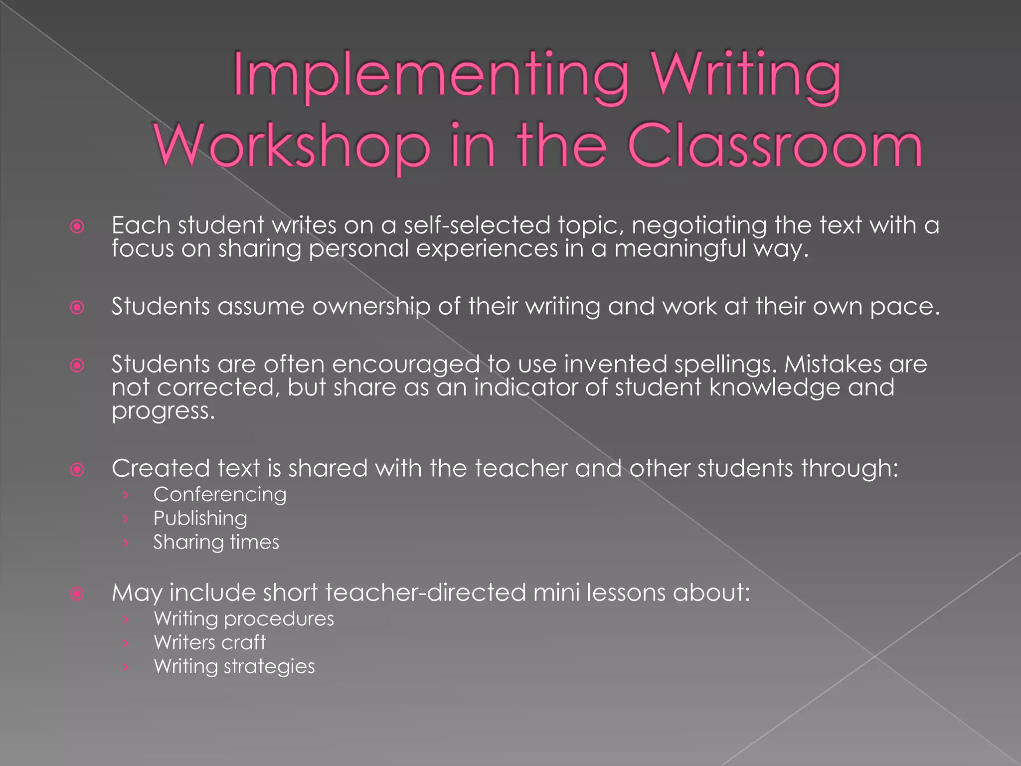    Each student writes on a self-selected topic, negotiating the text with a
    focus on sharing personal experiences in a meaningful way.

   Students assume ownership of their writing and work at their own pace.

   Students are often encouraged to use invented spellings. Mistakes are
    not corrected, but share as an indicator of student knowledge and
    progress.

   Created text is shared with the teacher and other students through:
    ›   Conferencing
    ›   Publishing
    ›   Sharing times

   May include short teacher-directed mini lessons about:
    ›   Writing procedures
    ›   Writers craft
    ›   Writing strategies
 
