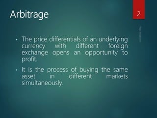 Arbitrage
• The price differentials of an underlying
currency with different foreign
exchange opens an opportunity to
profit.
• It is the process of buying the same
asset in different markets
simultaneously.
2
 