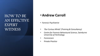 HOW TO BE
AN EFFECTIVE
EXPERT
WITNESS
•Andrew Carroll
• Forensic Psychiatrist
• ‘Our Curious Minds’ (Training & Consultancy)
• Centre for Forensic Behavioural Science, Swinburne
University of Technology
• Forensicare
• Private Practice
 
