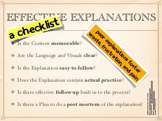 EFFECTIVE EXPLANATIONS
       ec kl ist
a ch                             w opo
                                  as r
                                    te ex
 Is the Content memorable?            , f pla
                                         ru n
                                           st at
 Are the Language and Visuals clear?         ra io
                                               tio ns
                                                  n, fo
 Is the Explanation easy to follow?                 an ste
                                                      d r
                                                       pa
                                                          in
 Does the Explanation contain actual practice?




                                                               Presentations: www.slideshare.net/onimproving 
                                                               Blog: www.onimproving.blogspot.com
 Is there eﬀective follow up built in to the process?




                                                               Email: ideamerchants@gmail.com
                                                               Published 2012 by Tom Curtis



                                                               Twitter: @onimproving
 Is there a Plan to do a post mortem of the explanation?
 