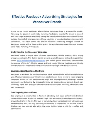 Effective Facebook Advertising Strategies for
Vancouver Brands
In the vibrant city of Vancouver, where diverse businesses thrive in a competitive market,
harnessing the power of social media marketing has become essential for brands to connect
with their target audiences effectively. Among the various platforms available, Facebook stands
out as a dynamic hub for engagement, offering a plethora of opportunities to create meaningful
connections. This article delves into effective Facebook advertising strategies tailored for
Vancouver brands, with a focus on the synergy between Facebook advertising and broader
social media marketing in Vancouver.
Understanding the Vancouver Landscape
Vancouver boasts a unique blend of urban sophistication, cultural diversity, and a strong
entrepreneurial spirit. This distinct identity presents a valuable canvas for brands to paint their
stories. Social media marketing in Vancouver goes beyond generic approaches; it encapsulates
the essence of the city's lifestyle, values, and local events. Tailoring Facebook advertising to
reflect Vancouver's vibe enables brands to resonate more deeply with the local audience.
Leveraging Local Events and Festivals
Vancouver is renowned for its vibrant cultural scene and numerous festivals throughout the
year. Effective Facebook advertising involves capitalizing on these events to create engaging
campaigns. Brands can craft ad content that aligns with ongoing festivities, fostering a sense of
community and belonging. By strategically timing ad placements and content, brands can
seamlessly blend their messages with the buzz of social activities, increasing ad relevance and
user engagement.
Geo-Targeting with Precision
Geo-targeting is a powerful tool in Facebook advertising that aligns perfectly with the local
context of Vancouver. Brands can precisely target their ads to specific neighborhoods, districts,
or even landmarks in the city. This level of granularity allows brands to connect with audiences
where they live, work, and play, enhancing the likelihood of conversions. For instance, a café in
Kitsilano can run targeted ads within that area, inviting locals to visit for a coffee and
conversation.
 