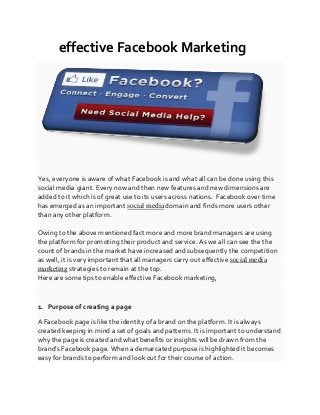 effective Facebook Marketing
Yes, everyone is aware of what Facebook is and what all can be done using this
social media giant. Every now and then new features and new dimensions are
added to it which is of great use to its users across nations. Facebook over time
has emerged as an important social media domain and finds more users other
than any other platform.
Owing to the above mentioned fact more and more brand managers are using
the platform for promoting their product and service. As we all can see the the
count of brands in the market have increased and subsequently the competition
as well, it is very important that all managers carry out effective social media
marketing strategies to remain at the top.
Here are some tips to enable effective Facebook marketing,
1. Purpose of creating a page
A Facebook page is like the identity of a brand on the platform. It is always
created keeping in mind a set of goals and patterns. It is important to understand
why the page is created and what benefits or insights will be drawn from the
brand’s Facebook page. When a demarcated purpose is highlighted it becomes
easy for brands to perform and look out for their course of action.
 