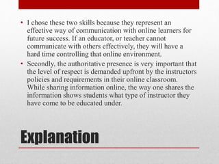 Explanation
• I chose these two skills because they represent an
effective way of communication with online learners for
future success. If an educator, or teacher cannot
communicate with others effectively, they will have a
hard time controlling that online environment.
• Secondly, the authoritative presence is very important that
the level of respect is demanded upfront by the instructors
policies and requirements in their online classroom.
While sharing information online, the way one shares the
information shows students what type of instructor they
have come to be educated under.