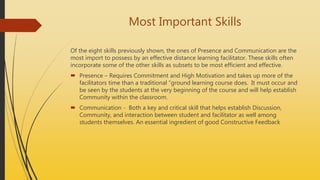 Most Important Skills
Of the eight skills previously shown, the ones of Presence and Communication are the
most import to possess by an effective distance learning facilitator. These skills often
incorporate some of the other skills as subsets to be most efficient and effective.
 Presence – Requires Commitment and High Motivation and takes up more of the
facilitators time than a traditional “ground learning course does. It must occur and
be seen by the students at the very beginning of the course and will help establish
Community within the classroom.
 Communication - Both a key and critical skill that helps establish Discussion,
Community, and interaction between student and facilitator as well among
students themselves. An essential ingredient of good Constructive Feedback
 