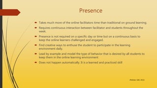 Presence
 Takes much more of the online facilitators time than traditional on ground learning.
 Requires continuous interaction between facilitator and students throughout the
week.
 Presence is not required on a specific day or time but on a continuous basis to
keep the online learners challenged and engaged.
 Find creative ways to enthuse the student to participate in the learning
environment daily.
 Lead by example and model the type of behavior that is desired by all students to
keep them in the online learning environment
 Does not happen automatically. It is a learned and practiced skill
(Pelletier, EdD, 2013)
 