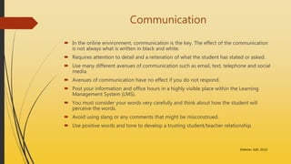 Communication
 In the online environment, communication is the key. The effect of the communication
is not always what is written in black and white.
 Requires attention to detail and a reiteration of what the student has stated or asked.
 Use many different avenues of communication such as email, text, telephone and social
media.
 Avenues of communication have no effect if you do not respond.
 Post your information and office hours in a highly visible place within the Learning
Management System (LMS).
 You must consider your words very carefully and think about how the student will
perceive the words.
 Avoid using slang or any comments that might be misconstrued.
 Use positive words and tone to develop a trusting student/teacher relationship.
(Pelletier, EdD, 2013)
 