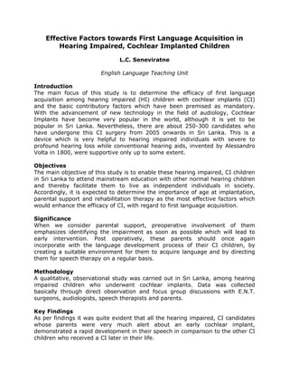 Effective Factors towards First Language Acquisition in
Hearing Impaired, Cochlear Implanted Children
L.C. Seneviratne
English Language Teaching Unit
Introduction
The main focus of this study is to determine the efficacy of first language
acquisition among hearing impaired (HI) children with cochlear implants (CI)
and the basic contributory factors which have been premised as mandatory.
With the advancement of new technology in the field of audiology, Cochlear
Implants have become very popular in the world, although it is yet to be
popular in Sri Lanka. Nevertheless, there are about 250-300 candidates who
have undergone this CI surgery from 2005 onwards in Sri Lanka. This is a
device which is very helpful to hearing impaired individuals with severe to
profound hearing loss while conventional hearing aids, invented by Alessandro
Volta in 1800, were supportive only up to some extent.
Objectives
The main objective of this study is to enable these hearing impaired, CI children
in Sri Lanka to attend mainstream education with other normal hearing children
and thereby facilitate them to live as independent individuals in society.
Accordingly, it is expected to determine the importance of age at implantation,
parental support and rehabilitation therapy as the most effective factors which
would enhance the efficacy of CI, with regard to first language acquisition.
Significance
When we consider parental support, preoperative involvement of them
emphasizes identifying the impairment as soon as possible which will lead to
early intervention. Post operatively, these parents should once again
incorporate with the language development process of their CI children, by
creating a suitable environment for them to acquire language and by directing
them for speech therapy on a regular basis.
Methodology
A qualitative, observational study was carried out in Sri Lanka, among hearing
impaired children who underwent cochlear implants. Data was collected
basically through direct observation and focus group discussions with E.N.T.
surgeons, audiologists, speech therapists and parents.
Key Findings
As per findings it was quite evident that all the hearing impaired, CI candidates
whose parents were very much alert about an early cochlear implant,
demonstrated a rapid development in their speech in comparison to the other CI
children who received a CI later in their life.
 