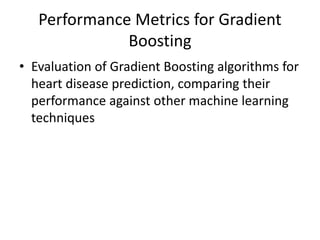 Performance Metrics for Gradient
Boosting
• Evaluation of Gradient Boosting algorithms for
heart disease prediction, comparing their
performance against other machine learning
techniques
 