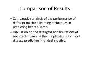 Comparison of Results:
– Comparative analysis of the performance of
different machine learning techniques in
predicting heart disease.
– Discussion on the strengths and limitations of
each technique and their implications for heart
disease prediction in clinical practice.
 