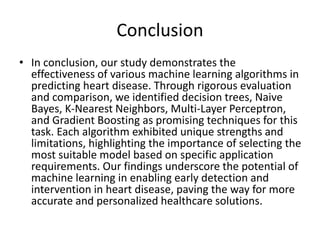 Conclusion
• In conclusion, our study demonstrates the
effectiveness of various machine learning algorithms in
predicting heart disease. Through rigorous evaluation
and comparison, we identified decision trees, Naive
Bayes, K-Nearest Neighbors, Multi-Layer Perceptron,
and Gradient Boosting as promising techniques for this
task. Each algorithm exhibited unique strengths and
limitations, highlighting the importance of selecting the
most suitable model based on specific application
requirements. Our findings underscore the potential of
machine learning in enabling early detection and
intervention in heart disease, paving the way for more
accurate and personalized healthcare solutions.
 