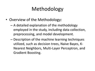 Methodology
• Overview of the Methodology:
– A detailed explanation of the methodology
employed in the study, including data collection,
preprocessing, and model development.
– Description of the machine learning techniques
utilized, such as decision trees, Naive Bayes, K-
Nearest Neighbors, Multi-Layer Perceptron, and
Gradient Boosting.
 
