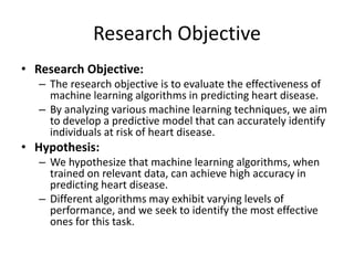 Research Objective
• Research Objective:
– The research objective is to evaluate the effectiveness of
machine learning algorithms in predicting heart disease.
– By analyzing various machine learning techniques, we aim
to develop a predictive model that can accurately identify
individuals at risk of heart disease.
• Hypothesis:
– We hypothesize that machine learning algorithms, when
trained on relevant data, can achieve high accuracy in
predicting heart disease.
– Different algorithms may exhibit varying levels of
performance, and we seek to identify the most effective
ones for this task.
 
