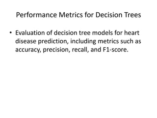 Performance Metrics for Decision Trees
• Evaluation of decision tree models for heart
disease prediction, including metrics such as
accuracy, precision, recall, and F1-score.
 