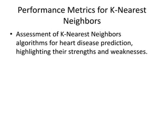 Performance Metrics for K-Nearest
Neighbors
• Assessment of K-Nearest Neighbors
algorithms for heart disease prediction,
highlighting their strengths and weaknesses.
 
