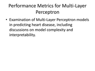 Performance Metrics for Multi-Layer
Perceptron
• Examination of Multi-Layer Perceptron models
in predicting heart disease, including
discussions on model complexity and
interpretability.
 