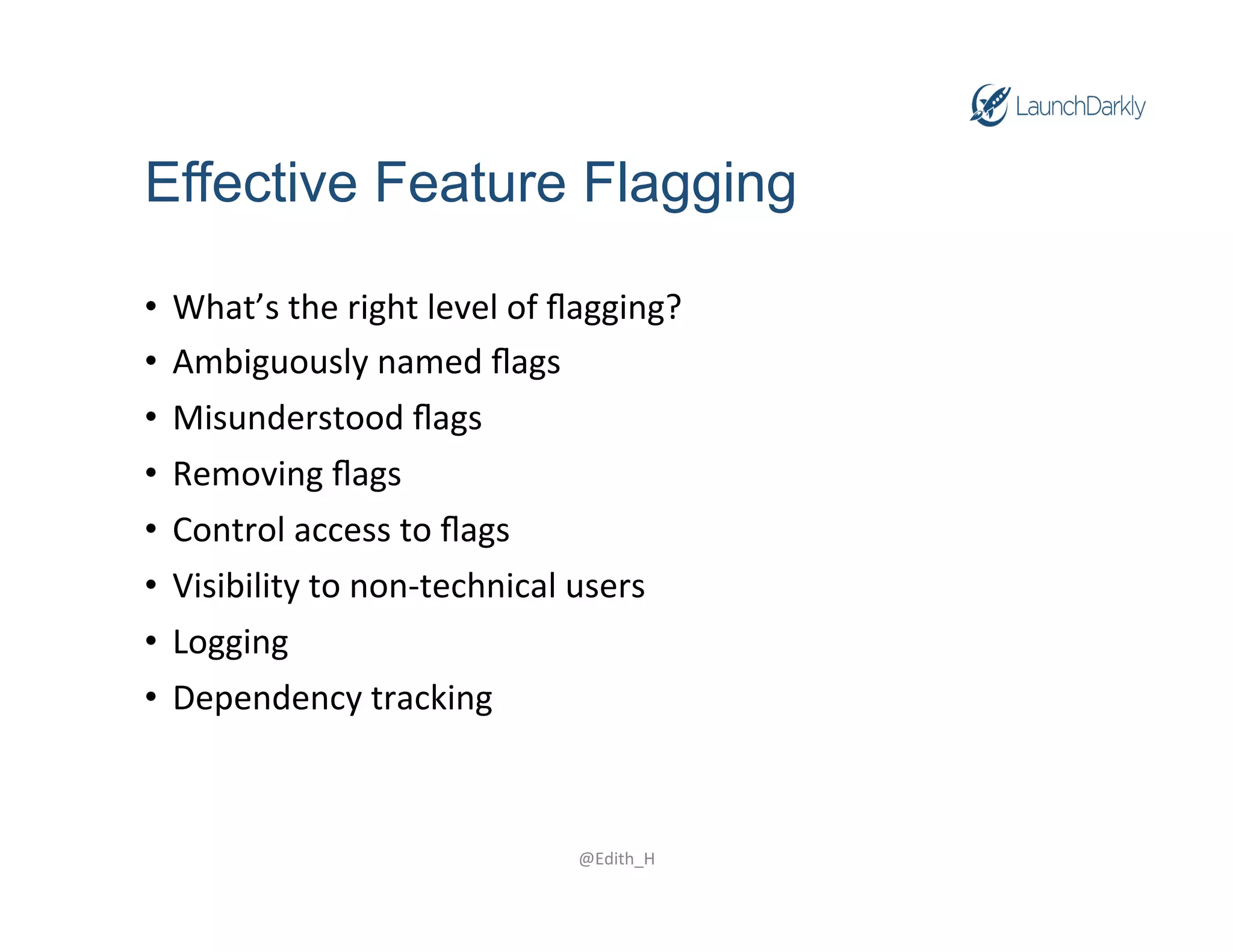 Effective Feature Flagging
• What’s
the
right
level
of
flagging?
• Ambiguously
named
flags
• Misunderstood
flags
• Removing
flags
• Control
access
to
flags
• Visibility
to
non-‐technical
users
• Logging
• Dependency
tracking
@Edith_H