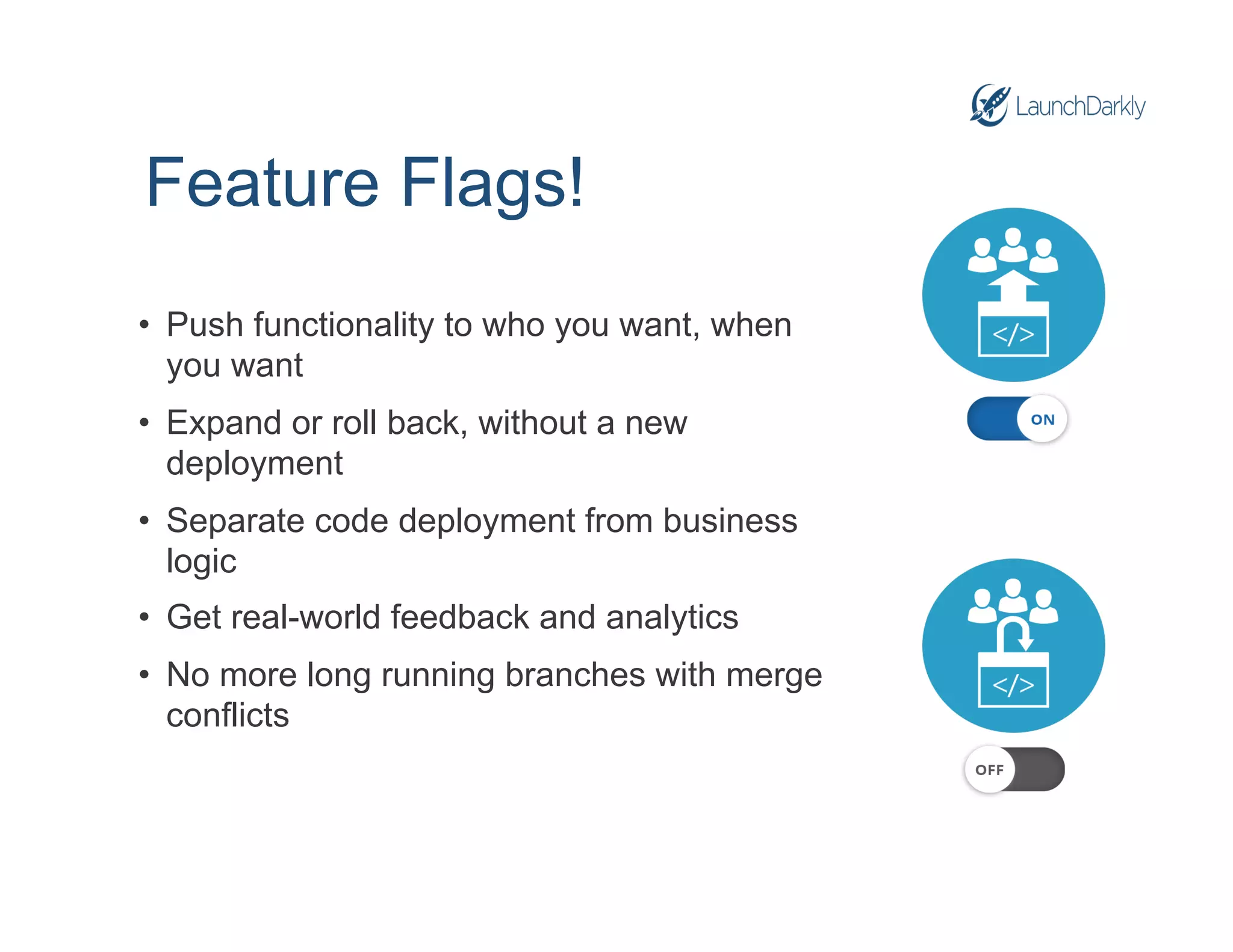 Feature Flags!
• Push functionality to who you want, when
you want
• Expand or roll back, without a new
deployment
• Separate code deployment from business
logic
• Get real-world feedback and analytics
• No more long running branches with merge
conflicts