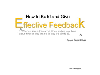      ”      ” How to Build and Give Effective Feedback      We must always think about things, and we must think about things as they are, not as they are said to be.  - George Bernard Shaw  Brent Hughes 