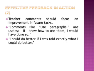  Teacher     comments      should    focus   on
  improvement in future tasks.
 ‘Comments      like “Use paragraphs!” are
  useless – if I knew how to use them, I would
  have done so.’
 ‘I could do better if I was told exactly what I
  could do better.’
 