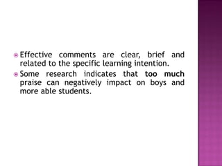  Effective  comments are clear, brief and
  related to the specific learning intention.
 Some research indicates that too much
  praise can negatively impact on boys and
  more able students.
 