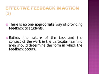  Thereis no one appropriate way of providing
 feedback to students.

 Rather,the nature of the task and the
 context of the work in the particular learning
 area should determine the form in which the
 feedback occurs.
 