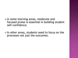 In some learning areas, moderate and
  focused praise is essential in building student
  self-confidence.

 Inother areas, students need to focus on the
  processes not just the outcomes.
 