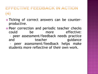  Ticking of correct answers can be counter-
  productive.
 Peer correction and periodic teacher checks
  could        be        more         effective:
   – peer assessment/feedback needs practice
  and             teacher              guidance
   – peer assessment/feedback helps make
  students more reflective of their own work.
 
