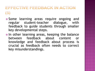  Some   learning areas require ongoing and
  regular student-teacher dialogue, with
  feedback to guide students through smaller
  key developmental steps.
 In other learning areas, keeping the balance
  between feedback about content or
  knowledge and feedback about process is
  crucial as feedback often needs to correct
  key misunderstandings.
 