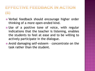  Verbal feedback should encourage higher order
  thinking of a more open-ended kind.
 Use of a positive tone of voice, with regular
  indications that the teacher is listening, enables
  the students to feel at ease and to be willing to
  actively participate in the dialogue.
 Avoid damaging self-esteem – concentrate on the
  task rather than the student.
 