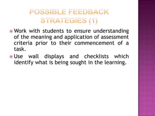  Work   with students to ensure understanding
  of the meaning and application of assessment
  criteria prior to their commencement of a
  task.
 Use wall displays and checklists which
  identify what is being sought in the learning.
 
