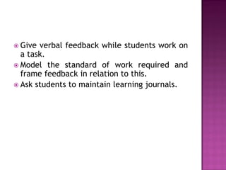  Give verbal feedback while students work on
  a task.
 Model the standard of work required and
  frame feedback in relation to this.
 Ask students to maintain learning journals.
 