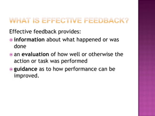 Effective feedback provides:
 information about what happened or was
  done
 an evaluation of how well or otherwise the
  action or task was performed
 guidance as to how performance can be
  improved.
 