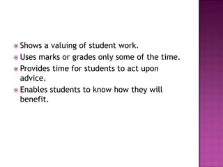  Shows a valuing of student work.
 Uses marks or grades only some of the time.
 Provides time for students to act upon
  advice.
 Enables students to know how they will
  benefit.
 