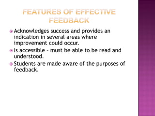  Acknowledges    success and provides an
  indication in several areas where
  improvement could occur.
 Is accessible – must be able to be read and
  understood.
 Students are made aware of the purposes of
  feedback.
 