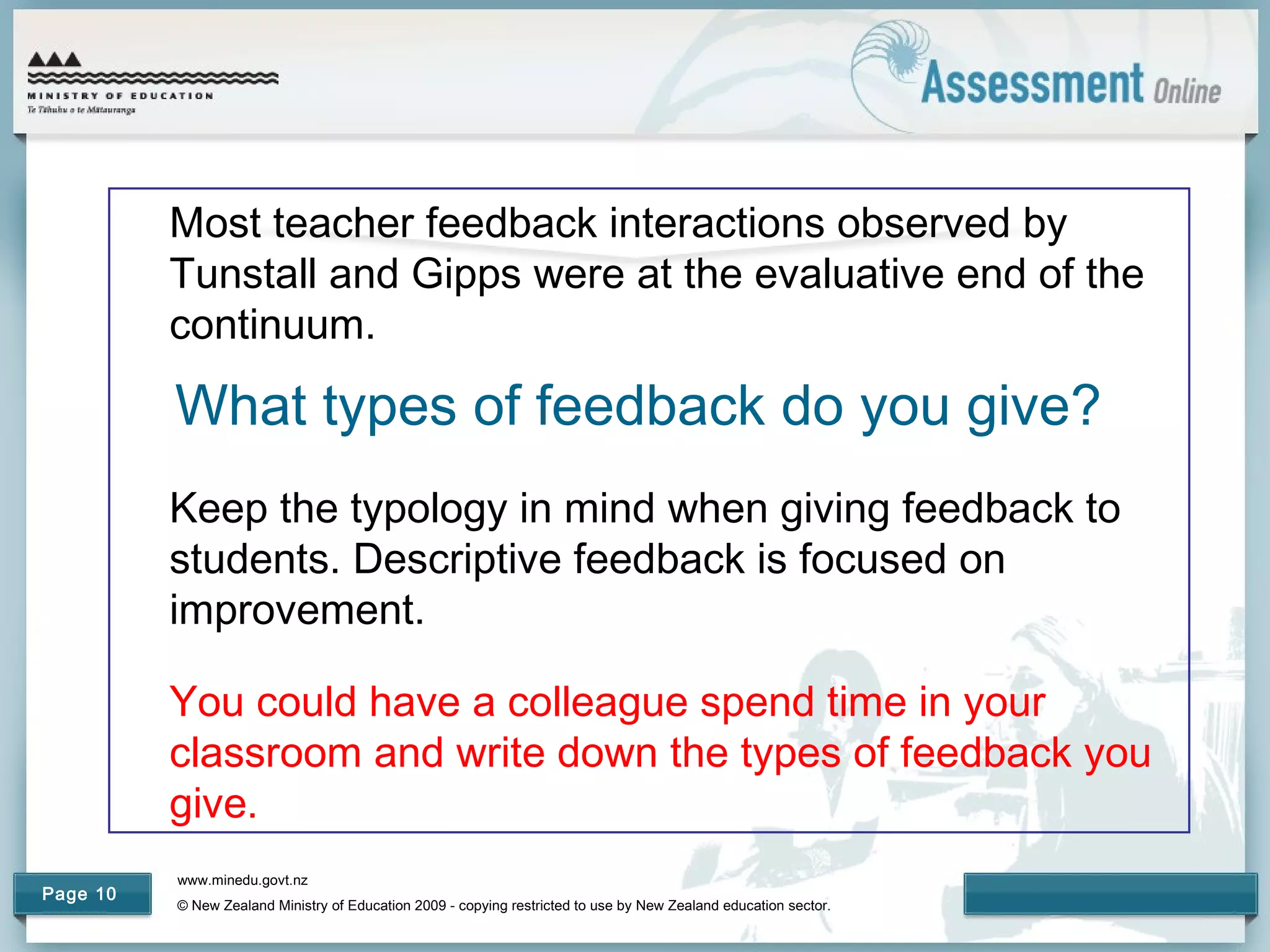 www.minedu.govt.nz
© New Zealand Ministry of Education 2009 - copying restricted to use by New Zealand education sector.
Page 10
What types of feedback do you give?
Most teacher feedback interactions observed by
Tunstall and Gipps were at the evaluative end of the
continuum.
Keep the typology in mind when giving feedback to
students. Descriptive feedback is focused on
improvement.
You could have a colleague spend time in your
classroom and write down the types of feedback you
give.
 