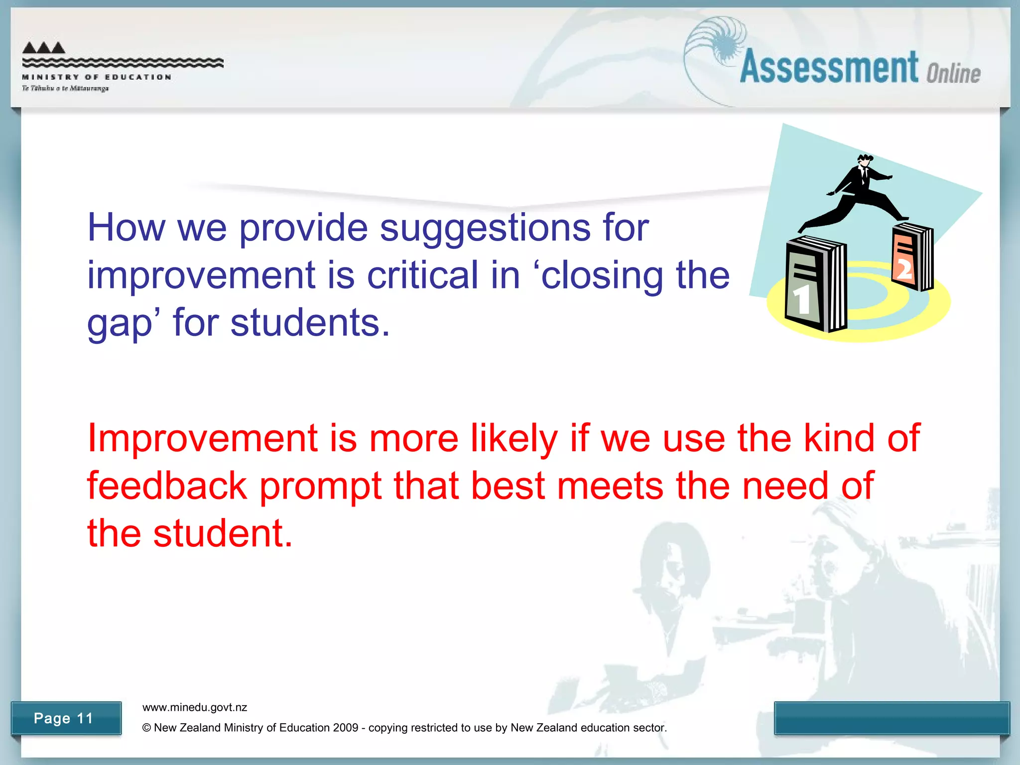 www.minedu.govt.nz
© New Zealand Ministry of Education 2009 - copying restricted to use by New Zealand education sector.
Page 11
How we provide suggestions for
improvement is critical in ‘closing the
gap’ for students.
Improvement is more likely if we use the kind of
feedback prompt that best meets the need of
the student.
 