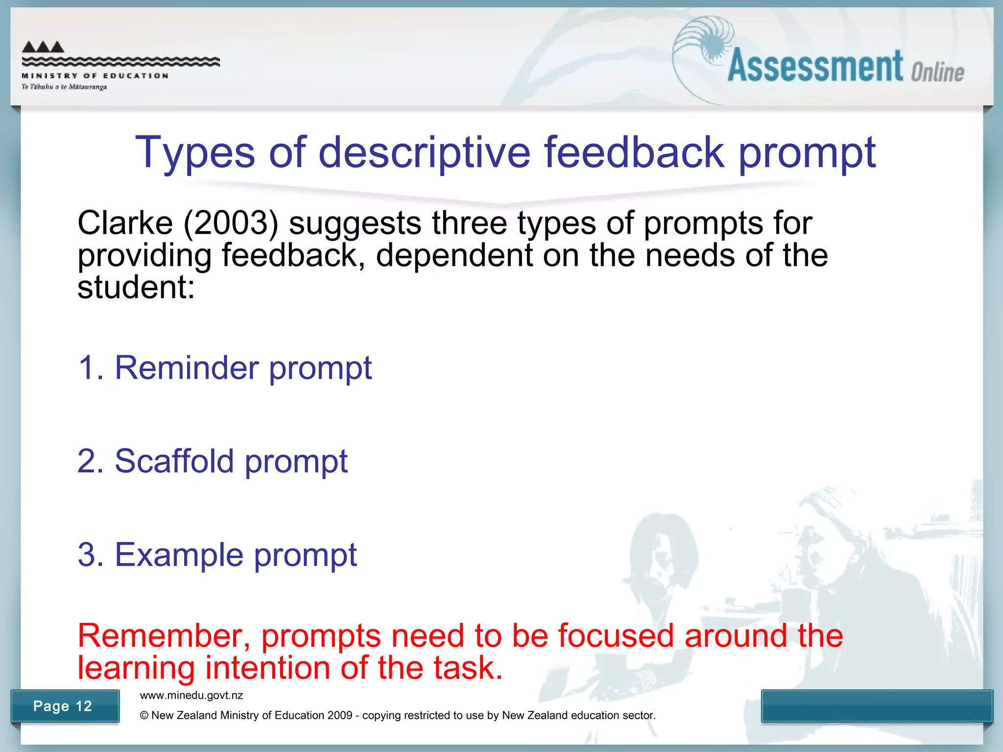 www.minedu.govt.nz
© New Zealand Ministry of Education 2009 - copying restricted to use by New Zealand education sector.
Page 12
Types of descriptive feedback prompt
Clarke (2003) suggests three types of prompts for
providing feedback, dependent on the needs of the
student:
1. Reminder prompt
2. Scaffold prompt
3. Example prompt
Remember, prompts need to be focused around the
learning intention of the task.
 