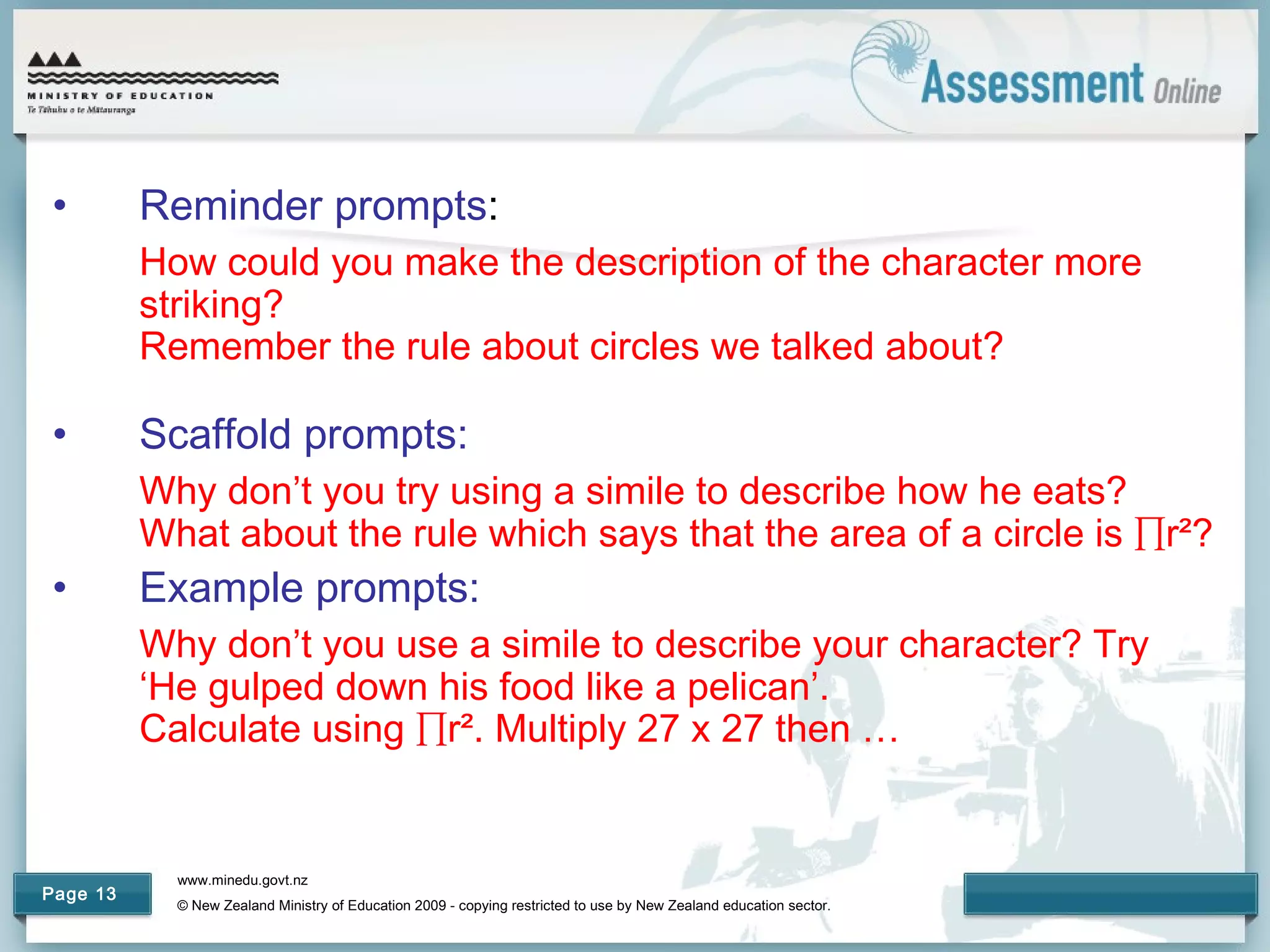 www.minedu.govt.nz
© New Zealand Ministry of Education 2009 - copying restricted to use by New Zealand education sector.
Page 13
• Reminder prompts:
How could you make the description of the character more
striking?
Remember the rule about circles we talked about?
• Scaffold prompts:
Why don’t you try using a simile to describe how he eats?
What about the rule which says that the area of a circle is ∏r²?
• Example prompts:
Why don’t you use a simile to describe your character? Try
‘He gulped down his food like a pelican’.
Calculate using ∏r². Multiply 27 x 27 then …
 
