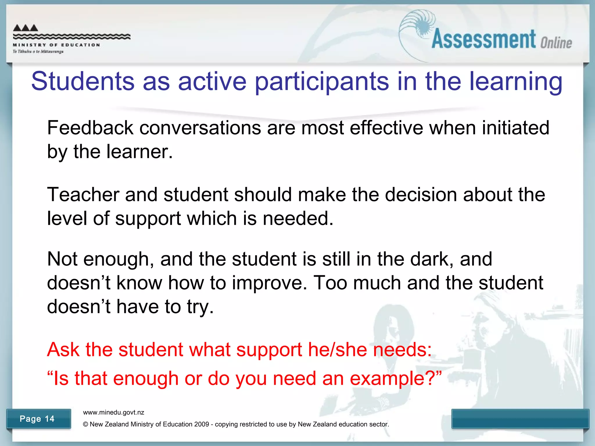 www.minedu.govt.nz
© New Zealand Ministry of Education 2009 - copying restricted to use by New Zealand education sector.
Page 14
Students as active participants in the learning
Feedback conversations are most effective when initiated
by the learner.
Teacher and student should make the decision about the
level of support which is needed.
Not enough, and the student is still in the dark, and
doesn’t know how to improve. Too much and the student
doesn’t have to try.
Ask the student what support he/she needs:
“Is that enough or do you need an example?”
 