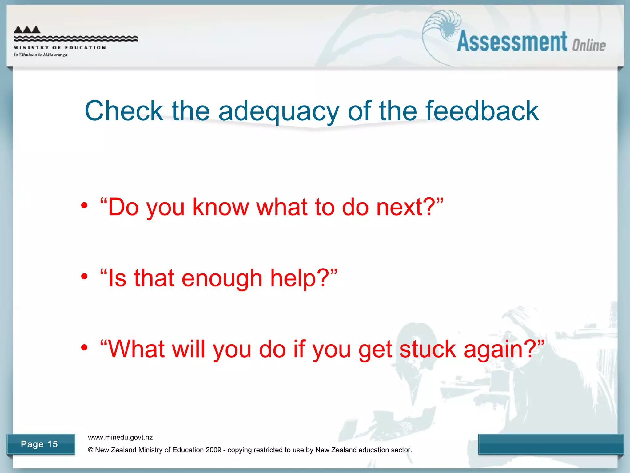 www.minedu.govt.nz
© New Zealand Ministry of Education 2009 - copying restricted to use by New Zealand education sector.
Page 15
Check the adequacy of the feedback
• “Do you know what to do next?”
• “Is that enough help?”
• “What will you do if you get stuck again?”
 