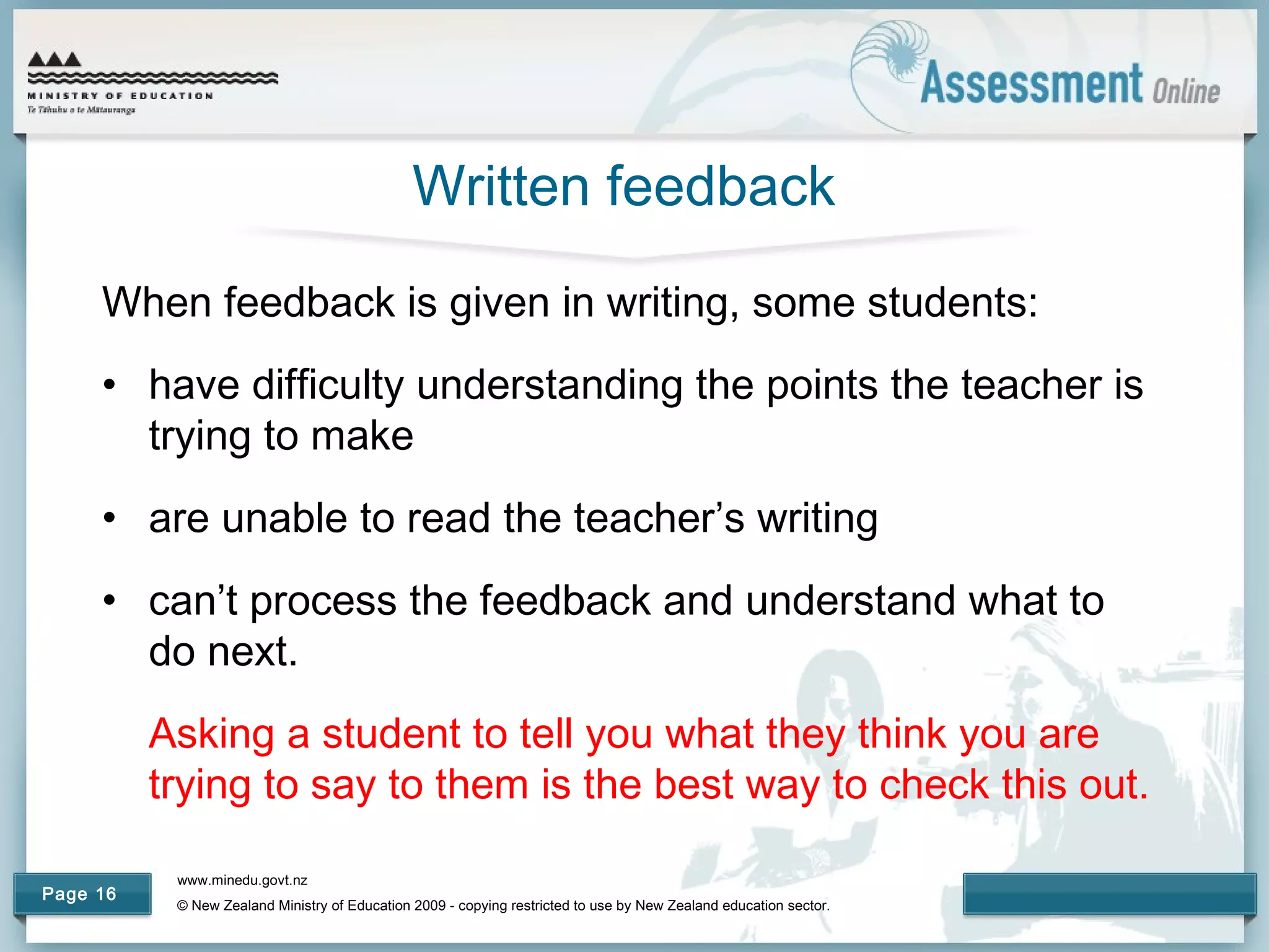 www.minedu.govt.nz
© New Zealand Ministry of Education 2009 - copying restricted to use by New Zealand education sector.
Page 16
Written feedback
When feedback is given in writing, some students:
• have difficulty understanding the points the teacher is
trying to make
• are unable to read the teacher’s writing
• can’t process the feedback and understand what to
do next.
Asking a student to tell you what they think you are
trying to say to them is the best way to check this out.
 