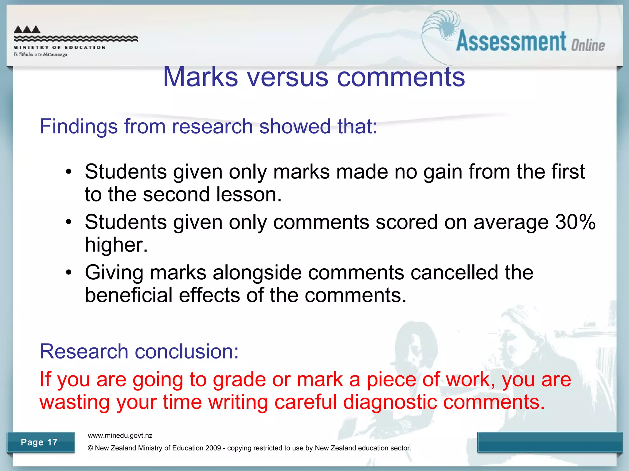 www.minedu.govt.nz
© New Zealand Ministry of Education 2009 - copying restricted to use by New Zealand education sector.
Page 17
Marks versus comments
Findings from research showed that:
• Students given only marks made no gain from the first
to the second lesson.
• Students given only comments scored on average 30%
higher.
• Giving marks alongside comments cancelled the
beneficial effects of the comments.
Research conclusion:
If you are going to grade or mark a piece of work, you are
wasting your time writing careful diagnostic comments.
 
