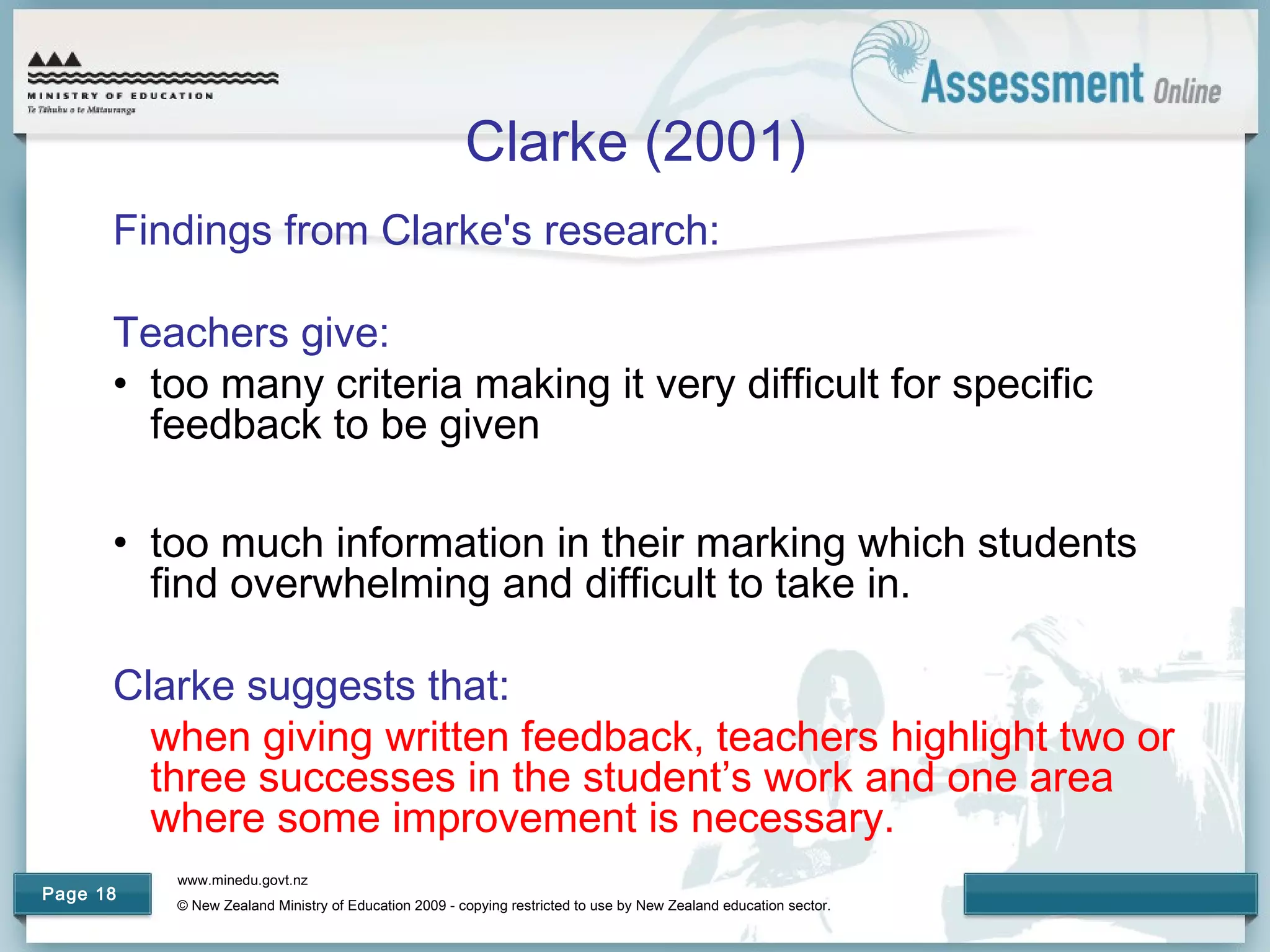 www.minedu.govt.nz
© New Zealand Ministry of Education 2009 - copying restricted to use by New Zealand education sector.
Page 18
Clarke (2001)
Findings from Clarke's research:
Teachers give:
• too many criteria making it very difficult for specific
feedback to be given
• too much information in their marking which students
find overwhelming and difficult to take in.
Clarke suggests that:
when giving written feedback, teachers highlight two or
three successes in the student’s work and one area
where some improvement is necessary.
 