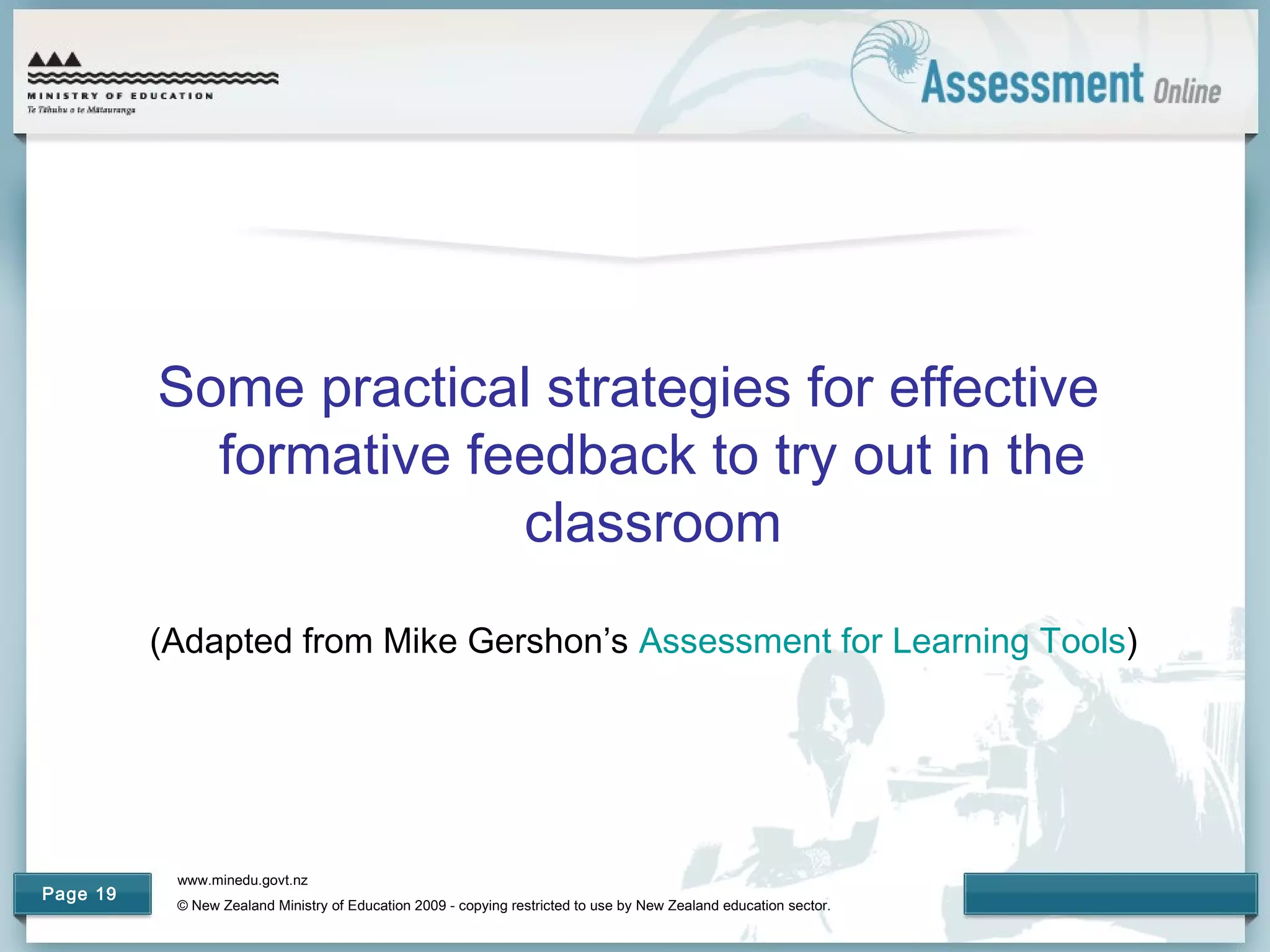 www.minedu.govt.nz
© New Zealand Ministry of Education 2009 - copying restricted to use by New Zealand education sector.
Page 19
Some practical strategies for effective
formative feedback to try out in the
classroom
(Adapted from Mike Gershon’s Assessment for Learning Tools)
 