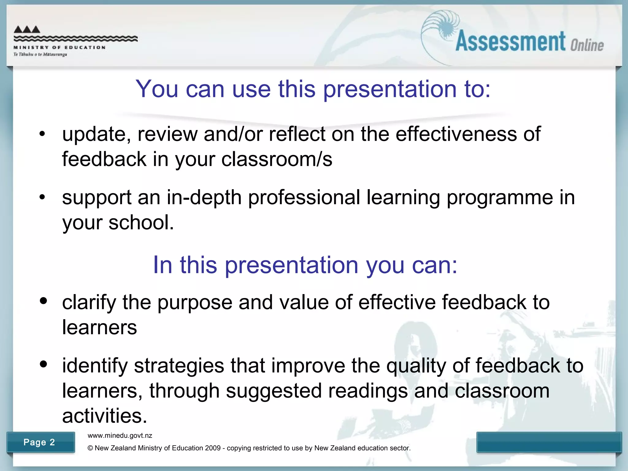 www.minedu.govt.nz
© New Zealand Ministry of Education 2009 - copying restricted to use by New Zealand education sector.
Page 2
You can use this presentation to:
• update, review and/or reflect on the effectiveness of
feedback in your classroom/s
• support an in-depth professional learning programme in
your school.
In this presentation you can:
• clarify the purpose and value of effective feedback to
learners
• identify strategies that improve the quality of feedback to
learners, through suggested readings and classroom
activities.
 
