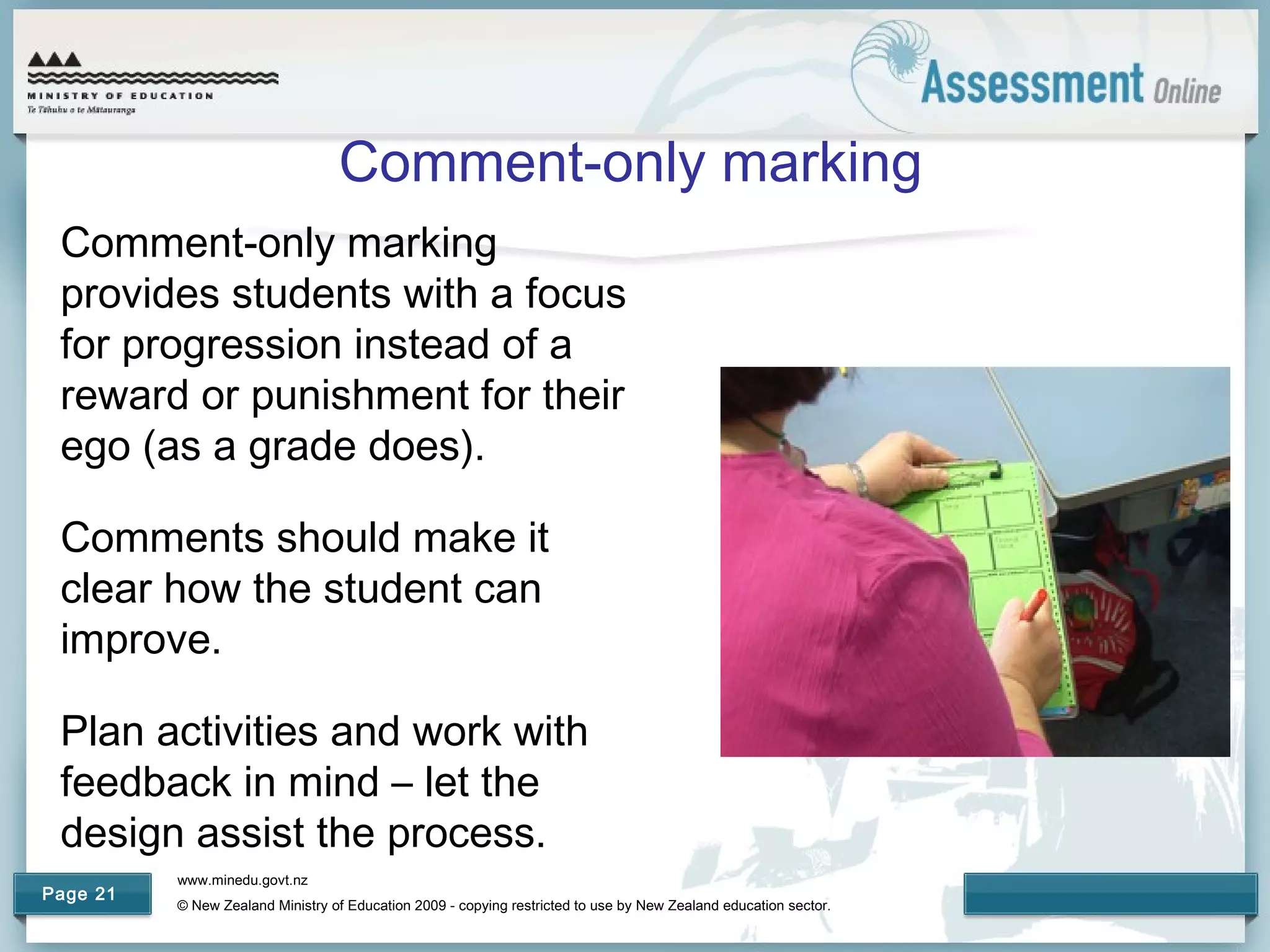 www.minedu.govt.nz
© New Zealand Ministry of Education 2009 - copying restricted to use by New Zealand education sector.
Page 21
Comment-only marking
Comment-only marking
provides students with a focus
for progression instead of a
reward or punishment for their
ego (as a grade does).
Comments should make it
clear how the student can
improve.
Plan activities and work with
feedback in mind – let the
design assist the process.
 